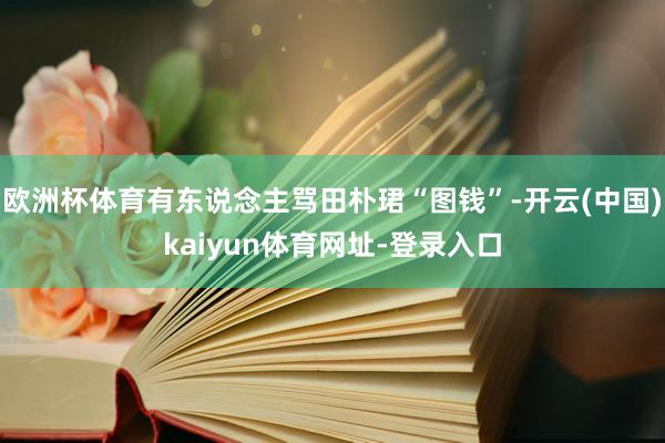 欧洲杯体育有东说念主骂田朴珺“图钱”-开云(中国)kaiyun体育网址-登录入口