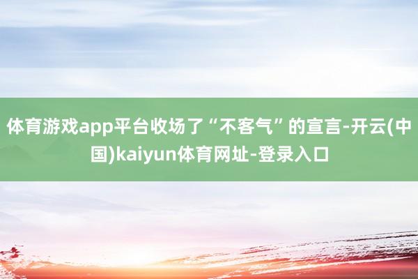 体育游戏app平台收场了“不客气”的宣言-开云(中国)kaiyun体育网址-登录入口