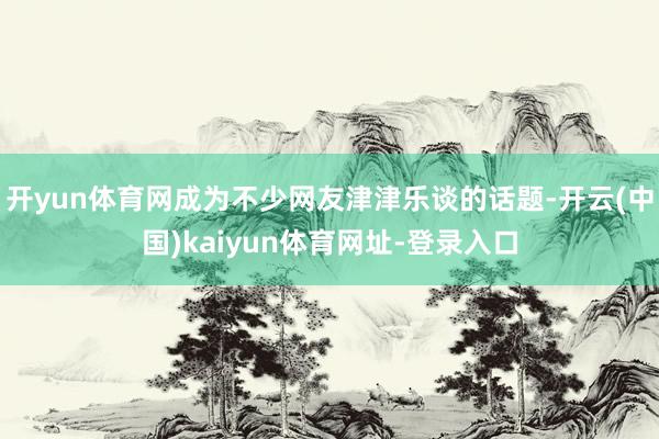 开yun体育网成为不少网友津津乐谈的话题-开云(中国)kaiyun体育网址-登录入口
