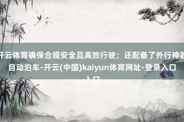 开云体育确保合规安全且高效行驶；还配备了外行神器自动泊车-开云(中国)kaiyun体育网址-登录入口