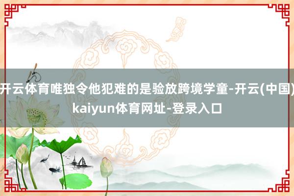 开云体育唯独令他犯难的是验放跨境学童-开云(中国)kaiyun体育网址-登录入口