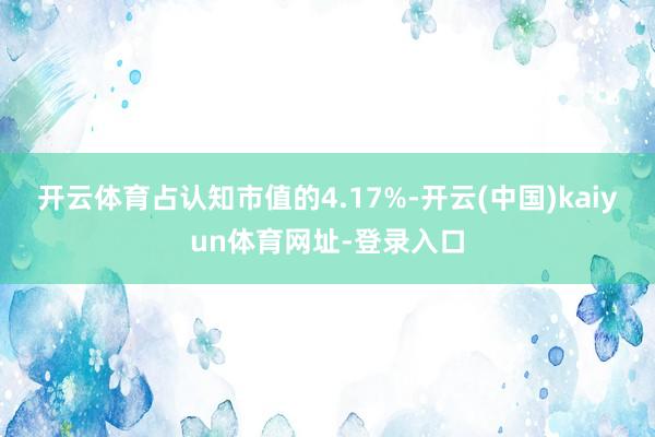 开云体育占认知市值的4.17%-开云(中国)kaiyun体育网址-登录入口
