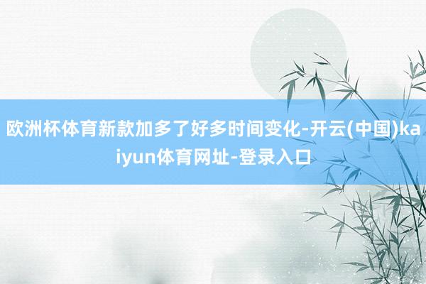 欧洲杯体育新款加多了好多时间变化-开云(中国)kaiyun体育网址-登录入口