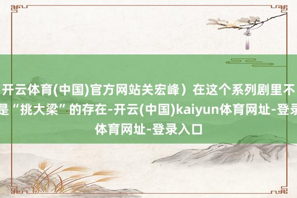 开云体育(中国)官方网站关宏峰）在这个系列剧里不错说是“挑大梁”的存在-开云(中国)kaiyun体育网址-登录入口