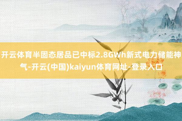 开云体育半固态居品已中标2.8GWh新式电力储能神气-开云(中国)kaiyun体育网址-登录入口