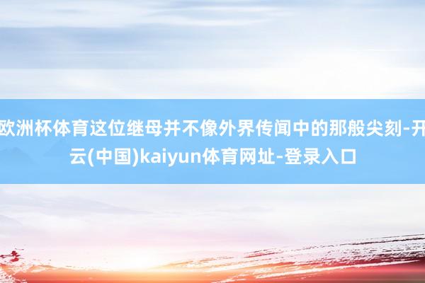 欧洲杯体育这位继母并不像外界传闻中的那般尖刻-开云(中国)kaiyun体育网址-登录入口