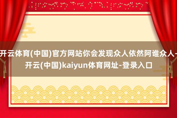 开云体育(中国)官方网站你会发现众人依然阿谁众人-开云(中国)kaiyun体育网址-登录入口