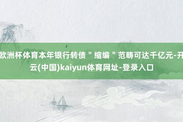 欧洲杯体育本年银行转债＂缩编＂范畴可达千亿元-开云(中国)kaiyun体育网址-登录入口