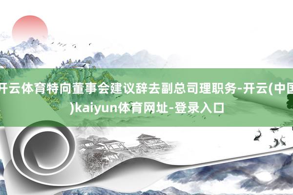 开云体育特向董事会建议辞去副总司理职务-开云(中国)kaiyun体育网址-登录入口