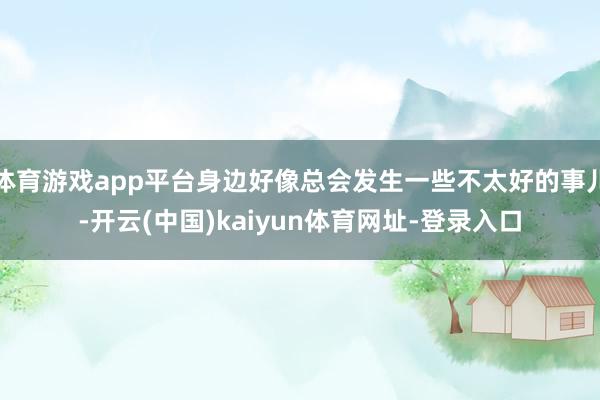 体育游戏app平台身边好像总会发生一些不太好的事儿-开云(中国)kaiyun体育网址-登录入口