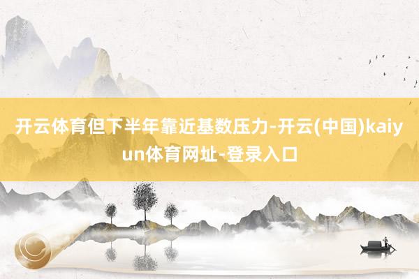 开云体育但下半年靠近基数压力-开云(中国)kaiyun体育网址-登录入口