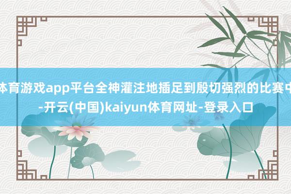 体育游戏app平台全神灌注地插足到殷切强烈的比赛中-开云(中国)kaiyun体育网址-登录入口
