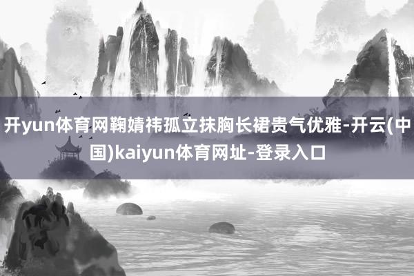 开yun体育网鞠婧祎孤立抹胸长裙贵气优雅-开云(中国)kaiyun体育网址-登录入口