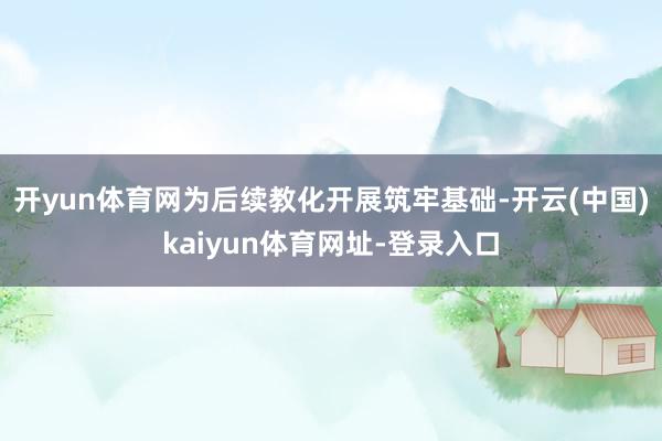 开yun体育网为后续教化开展筑牢基础-开云(中国)kaiyun体育网址-登录入口