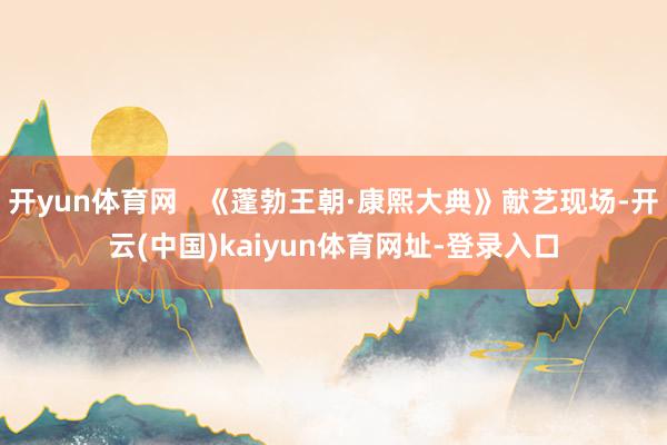 开yun体育网   《蓬勃王朝·康熙大典》献艺现场-开云(中国)kaiyun体育网址-登录入口