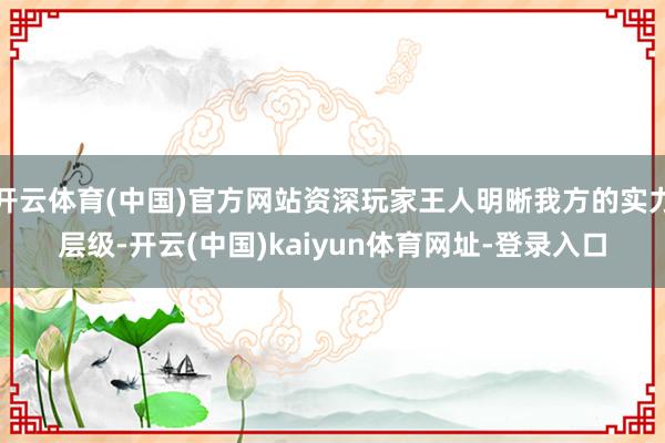 开云体育(中国)官方网站资深玩家王人明晰我方的实力层级-开云(中国)kaiyun体育网址-登录入口