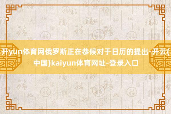 开yun体育网俄罗斯正在恭候对于日历的提出-开云(中国)kaiyun体育网址-登录入口