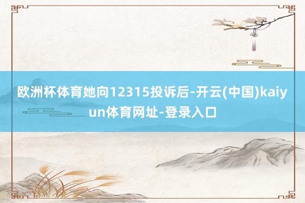 欧洲杯体育她向12315投诉后-开云(中国)kaiyun体育网址-登录入口