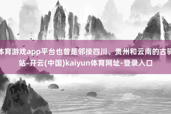 体育游戏app平台也曾是邻接四川、贵州和云南的古驿站-开云(中国)kaiyun体育网址-登录入口