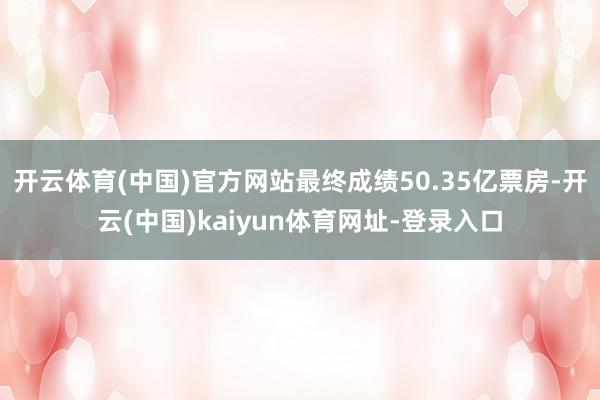 开云体育(中国)官方网站最终成绩50.35亿票房-开云(中国)kaiyun体育网址-登录入口