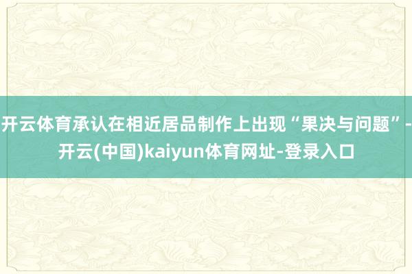 开云体育承认在相近居品制作上出现“果决与问题”-开云(中国)kaiyun体育网址-登录入口