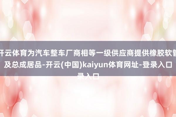 开云体育为汽车整车厂商相等一级供应商提供橡胶软管及总成居品-开云(中国)kaiyun体育网址-登录入口