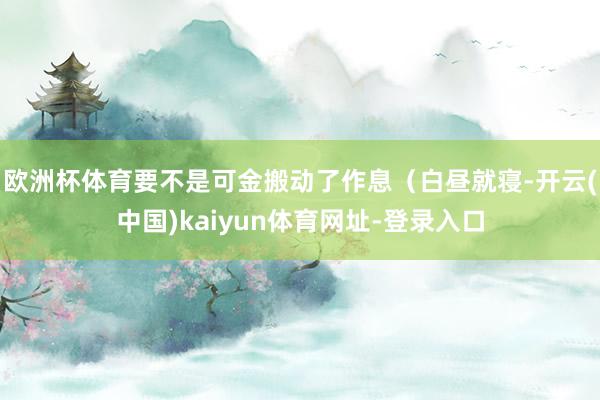 欧洲杯体育要不是可金搬动了作息（白昼就寝-开云(中国)kaiyun体育网址-登录入口