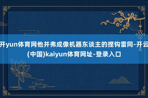 开yun体育网他并弗成像机器东谈主的捏钩雷同-开云(中国)kaiyun体育网址-登录入口