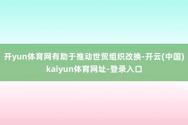 开yun体育网有助于推动世贸组织改换-开云(中国)kaiyun体育网址-登录入口