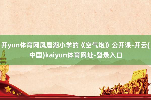 开yun体育网凤凰湖小学的《空气炮》公开课-开云(中国)kaiyun体育网址-登录入口