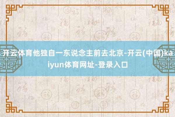 开云体育他独自一东说念主前去北京-开云(中国)kaiyun体育网址-登录入口