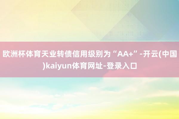 欧洲杯体育天业转债信用级别为“AA+”-开云(中国)kaiyun体育网址-登录入口