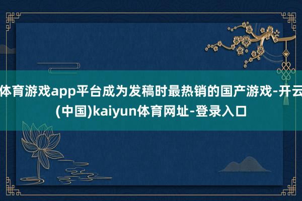 体育游戏app平台成为发稿时最热销的国产游戏-开云(中国)kaiyun体育网址-登录入口
