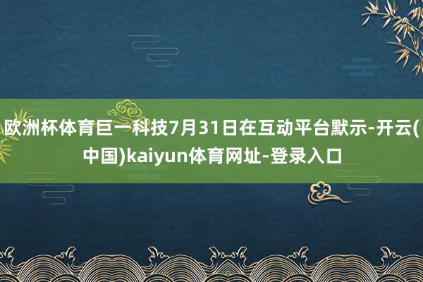 欧洲杯体育巨一科技7月31日在互动平台默示-开云(中国)kaiyun体育网址-登录入口
