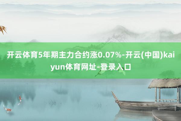 开云体育5年期主力合约涨0.07%-开云(中国)kaiyun体育网址-登录入口