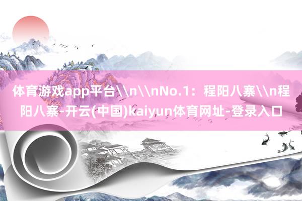 体育游戏app平台\n\nNo.1：程阳八寨\n程阳八寨-开云(中国)kaiyun体育网址-登录入口