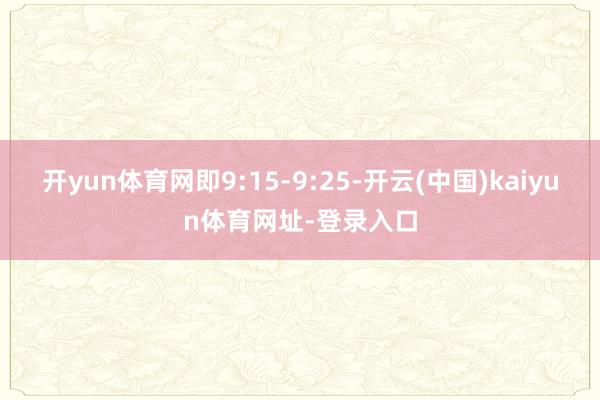 开yun体育网即9:15-9:25-开云(中国)kaiyun体育网址-登录入口