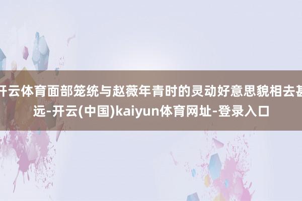 开云体育面部笼统与赵薇年青时的灵动好意思貌相去甚远-开云(中国)kaiyun体育网址-登录入口
