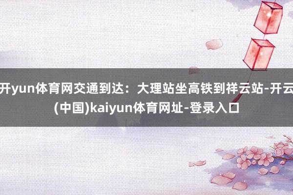 开yun体育网交通到达：大理站坐高铁到祥云站-开云(中国)kaiyun体育网址-登录入口