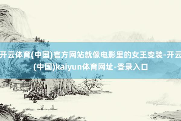 开云体育(中国)官方网站就像电影里的女王变装-开云(中国)kaiyun体育网址-登录入口