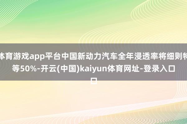 体育游戏app平台中国新动力汽车全年浸透率将细则特等50%-开云(中国)kaiyun体育网址-登录入口