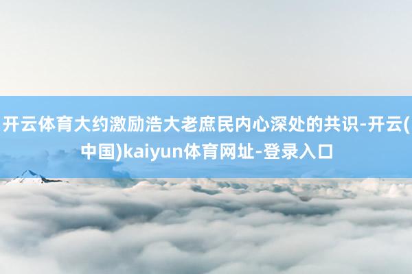 开云体育大约激励浩大老庶民内心深处的共识-开云(中国)kaiyun体育网址-登录入口