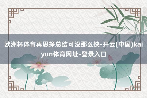 欧洲杯体育再思挣总结可没那么快-开云(中国)kaiyun体育网址-登录入口
