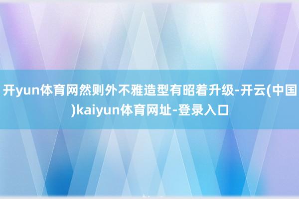 开yun体育网然则外不雅造型有昭着升级-开云(中国)kaiyun体育网址-登录入口