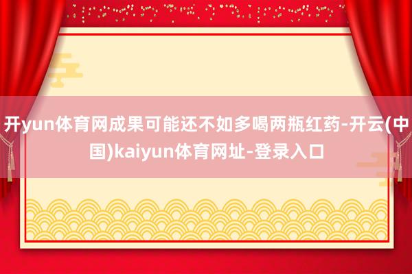 开yun体育网成果可能还不如多喝两瓶红药-开云(中国)kaiyun体育网址-登录入口