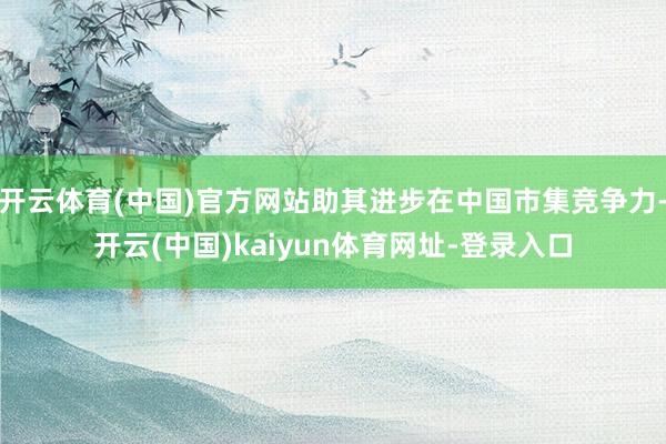 开云体育(中国)官方网站助其进步在中国市集竞争力-开云(中国)kaiyun体育网址-登录入口