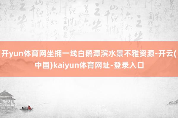 开yun体育网坐拥一线白鹅潭滨水景不雅资源-开云(中国)kaiyun体育网址-登录入口