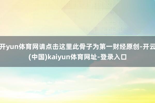 开yun体育网请点击这里此骨子为第一财经原创-开云(中国)kaiyun体育网址-登录入口