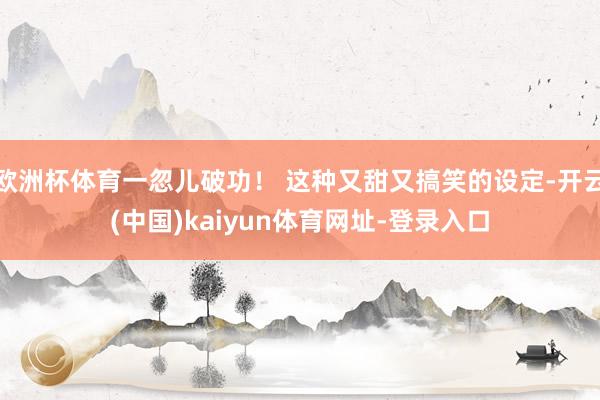欧洲杯体育一忽儿破功！ 这种又甜又搞笑的设定-开云(中国)kaiyun体育网址-登录入口