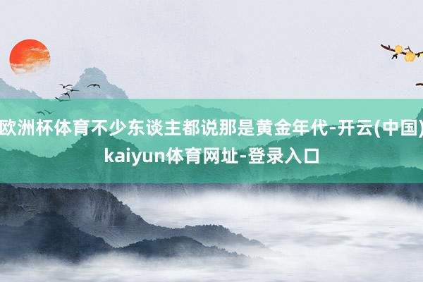 欧洲杯体育不少东谈主都说那是黄金年代-开云(中国)kaiyun体育网址-登录入口